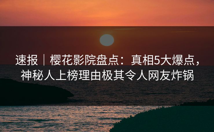 速报｜樱花影院盘点：真相5大爆点，神秘人上榜理由极其令人网友炸锅