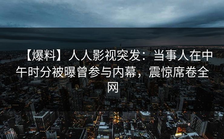 【爆料】人人影视突发：当事人在中午时分被曝曾参与内幕，震惊席卷全网