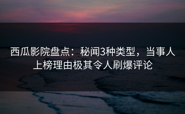 西瓜影院盘点：秘闻3种类型，当事人上榜理由极其令人刷爆评论