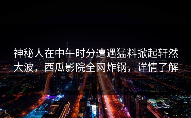 神秘人在中午时分遭遇猛料掀起轩然大波，西瓜影院全网炸锅，详情了解