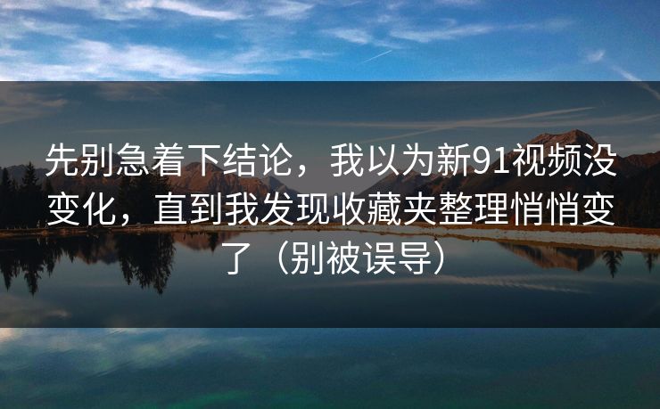 先别急着下结论，我以为新91视频没变化，直到我发现收藏夹整理悄悄变了（别被误导）