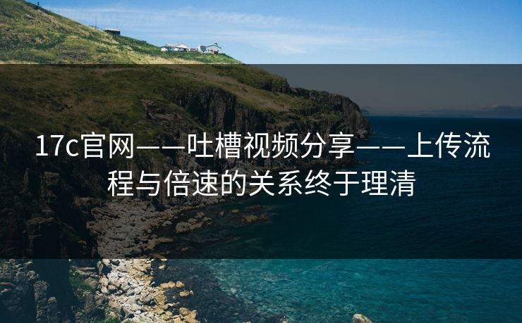 17c官网——吐槽视频分享——上传流程与倍速的关系终于理清