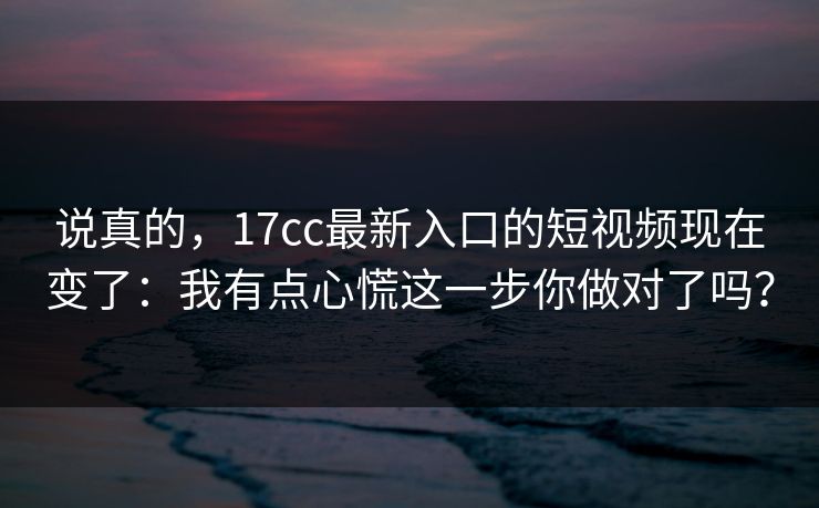 说真的，17cc最新入口的短视频现在变了：我有点心慌这一步你做对了吗？