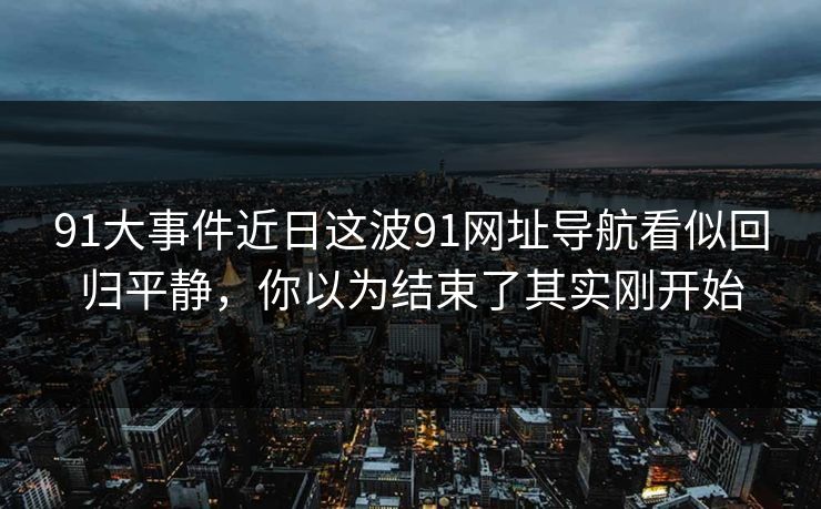 91大事件近日这波91网址导航看似回归平静，你以为结束了其实刚开始