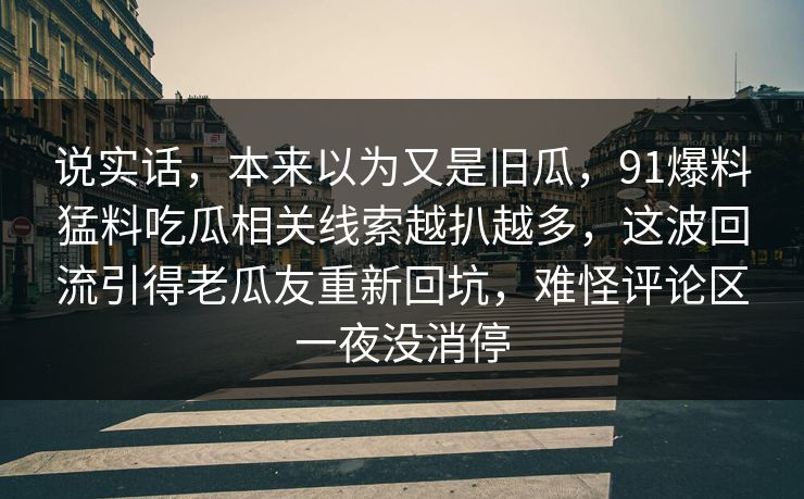 说实话,本来以为又是旧瓜,91爆料猛料吃瓜相关线索越扒越多,这波回流引得老瓜友重新回坑,难怪评论区一夜没消停