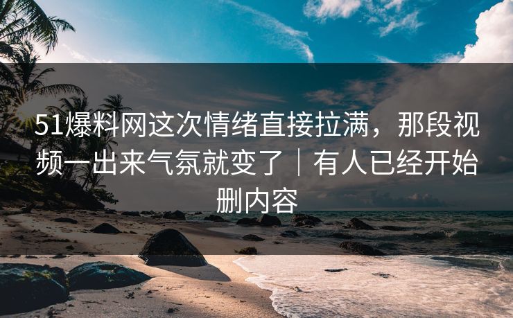 51爆料网这次情绪直接拉满，那段视频一出来气氛就变了｜有人已经开始删内容