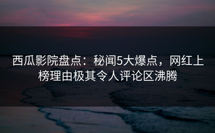 西瓜影院盘点：秘闻5大爆点，网红上榜理由极其令人评论区沸腾