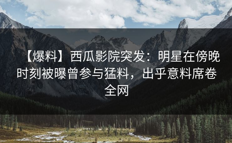 【爆料】西瓜影院突发：明星在傍晚时刻被曝曾参与猛料，出乎意料席卷全网