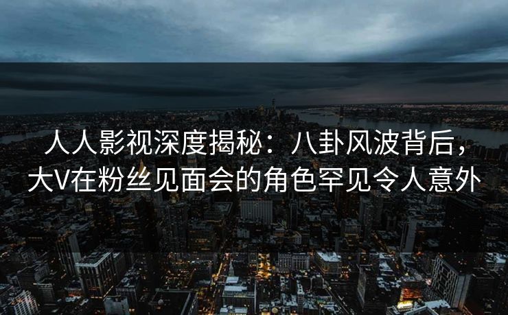 人人影视深度揭秘：八卦风波背后，大V在粉丝见面会的角色罕见令人意外