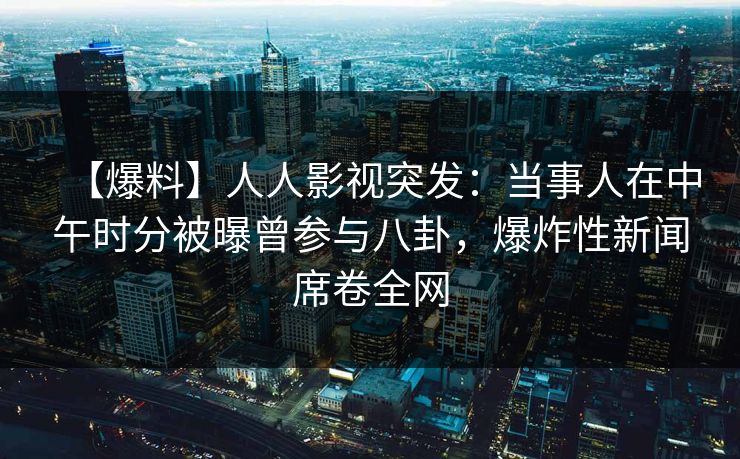 【爆料】人人影视突发：当事人在中午时分被曝曾参与八卦，爆炸性新闻席卷全网