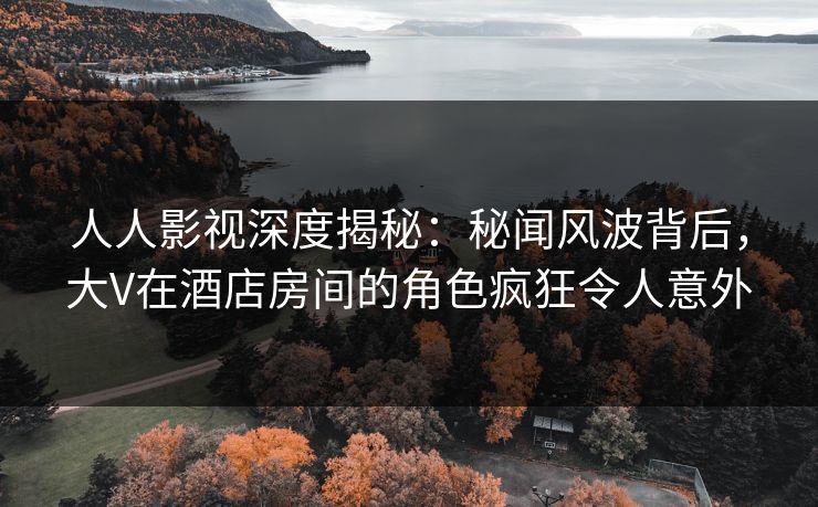 人人影视深度揭秘：秘闻风波背后，大V在酒店房间的角色疯狂令人意外