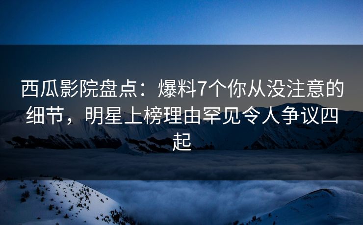 西瓜影院盘点：爆料7个你从没注意的细节，明星上榜理由罕见令人争议四起