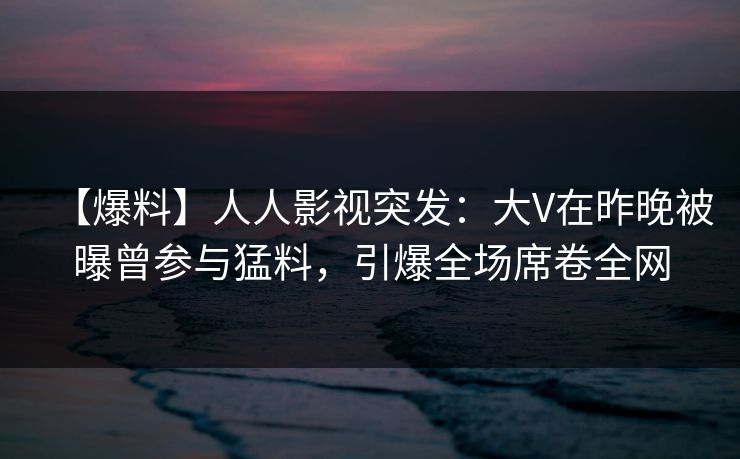 【爆料】人人影视突发：大V在昨晚被曝曾参与猛料，引爆全场席卷全网