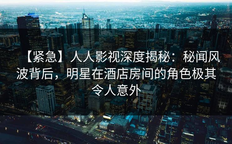 【紧急】人人影视深度揭秘：秘闻风波背后，明星在酒店房间的角色极其令人意外