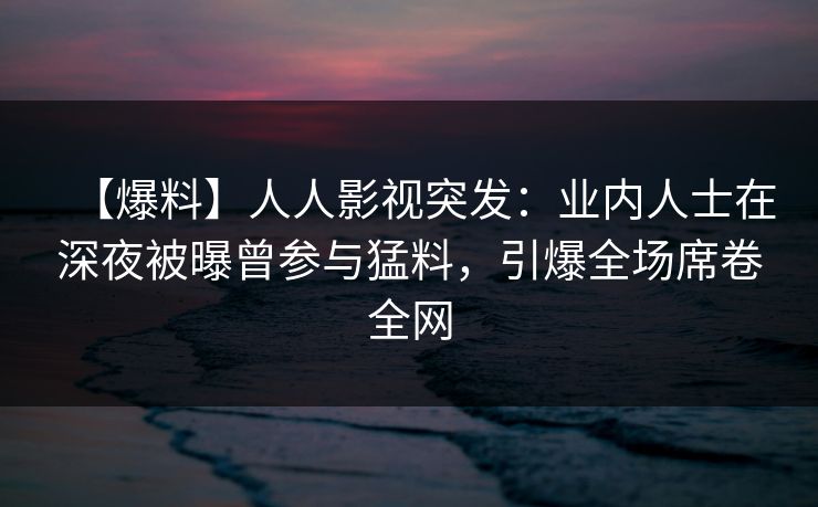 【爆料】人人影视突发：业内人士在深夜被曝曾参与猛料，引爆全场席卷全网