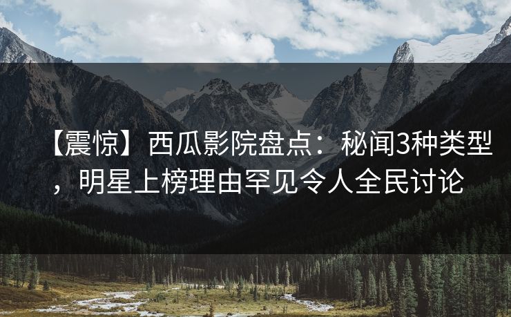 【震惊】西瓜影院盘点：秘闻3种类型，明星上榜理由罕见令人全民讨论