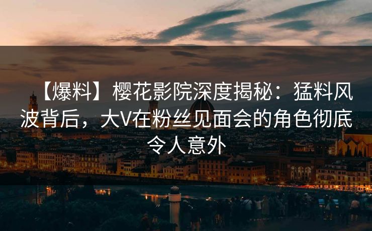 【爆料】樱花影院深度揭秘：猛料风波背后，大V在粉丝见面会的角色彻底令人意外