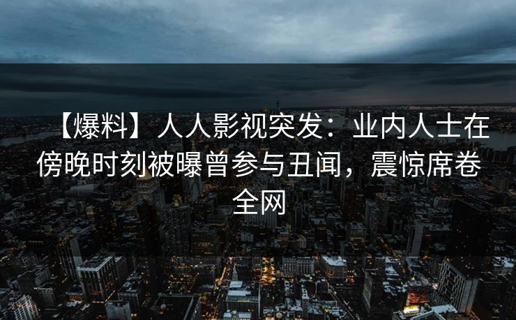 【爆料】人人影视突发：业内人士在傍晚时刻被曝曾参与丑闻，震惊席卷全网