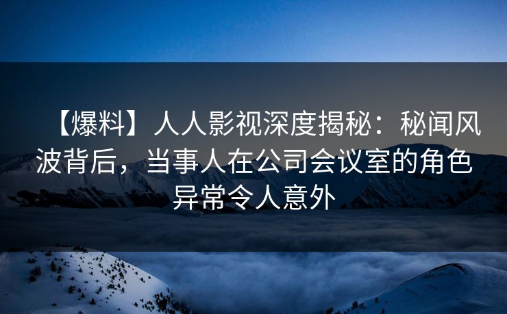 【爆料】人人影视深度揭秘：秘闻风波背后，当事人在公司会议室的角色异常令人意外