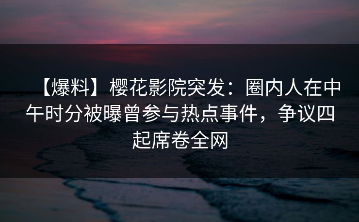 【爆料】樱花影院突发：圈内人在中午时分被曝曾参与热点事件，争议四起席卷全网