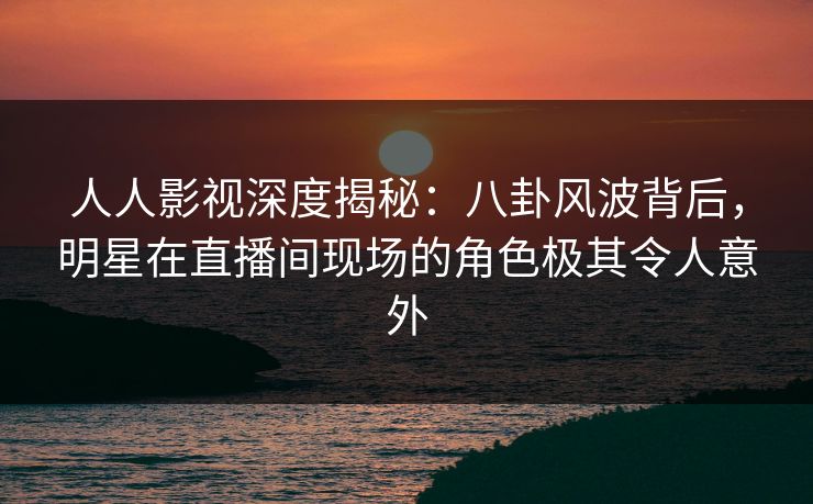 人人影视深度揭秘：八卦风波背后，明星在直播间现场的角色极其令人意外
