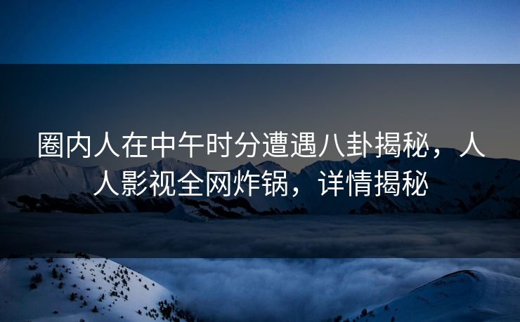 圈内人在中午时分遭遇八卦揭秘，人人影视全网炸锅，详情揭秘