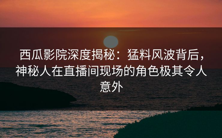 西瓜影院深度揭秘：猛料风波背后，神秘人在直播间现场的角色极其令人意外