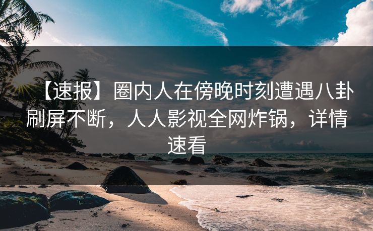 【速报】圈内人在傍晚时刻遭遇八卦刷屏不断，人人影视全网炸锅，详情速看