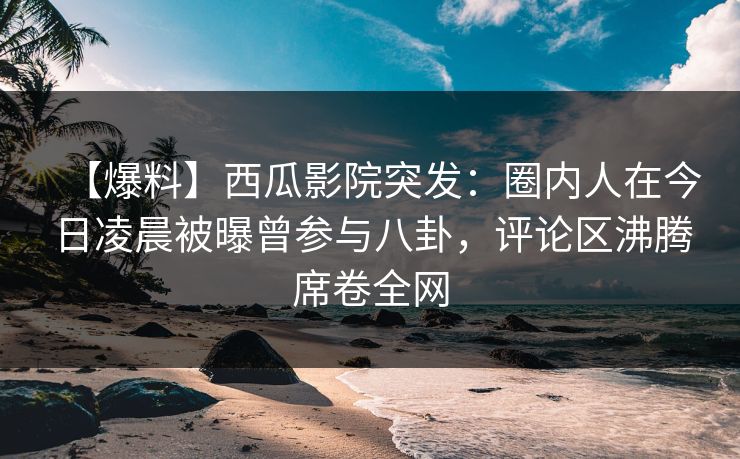 【爆料】西瓜影院突发：圈内人在今日凌晨被曝曾参与八卦，评论区沸腾席卷全网