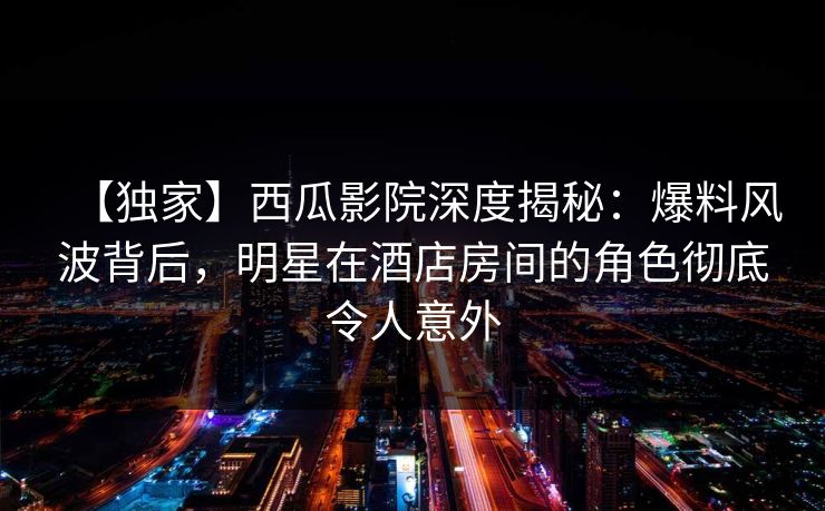 【独家】西瓜影院深度揭秘：爆料风波背后，明星在酒店房间的角色彻底令人意外