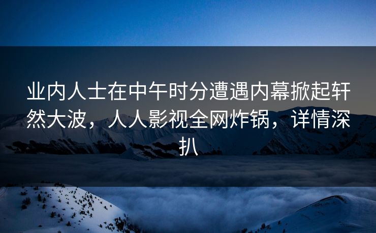 业内人士在中午时分遭遇内幕掀起轩然大波，人人影视全网炸锅，详情深扒