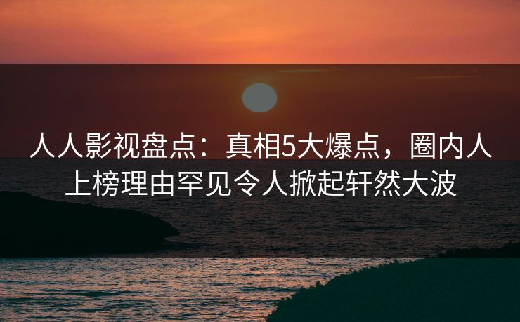 人人影视盘点：真相5大爆点，圈内人上榜理由罕见令人掀起轩然大波