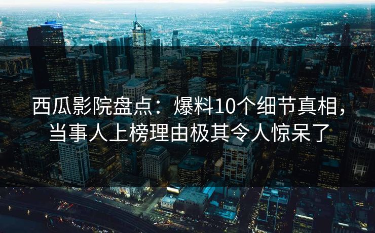 西瓜影院盘点：爆料10个细节真相，当事人上榜理由极其令人惊呆了
