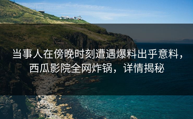 当事人在傍晚时刻遭遇爆料出乎意料，西瓜影院全网炸锅，详情揭秘