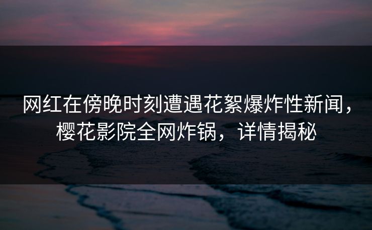 网红在傍晚时刻遭遇花絮爆炸性新闻，樱花影院全网炸锅，详情揭秘