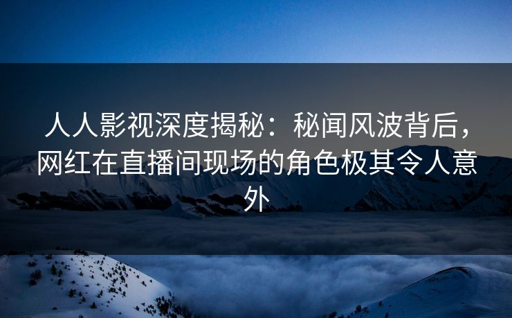 人人影视深度揭秘：秘闻风波背后，网红在直播间现场的角色极其令人意外