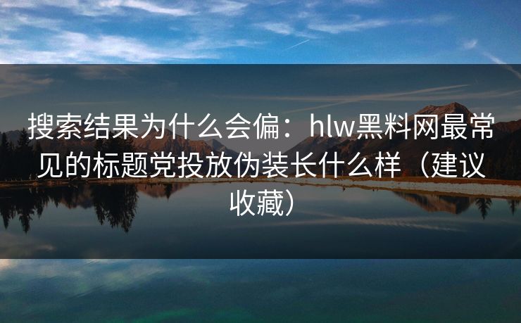 搜索结果为什么会偏：hlw黑料网最常见的标题党投放伪装长什么样（建议收藏）