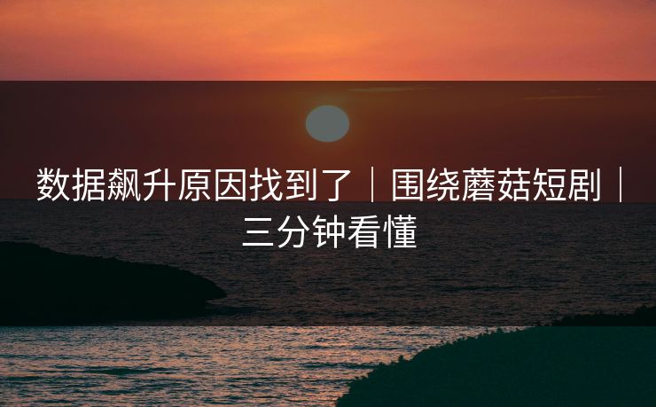 数据飙升原因找到了｜围绕蘑菇短剧｜三分钟看懂