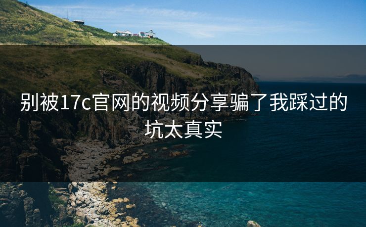 别被17c官网的视频分享骗了我踩过的坑太真实
