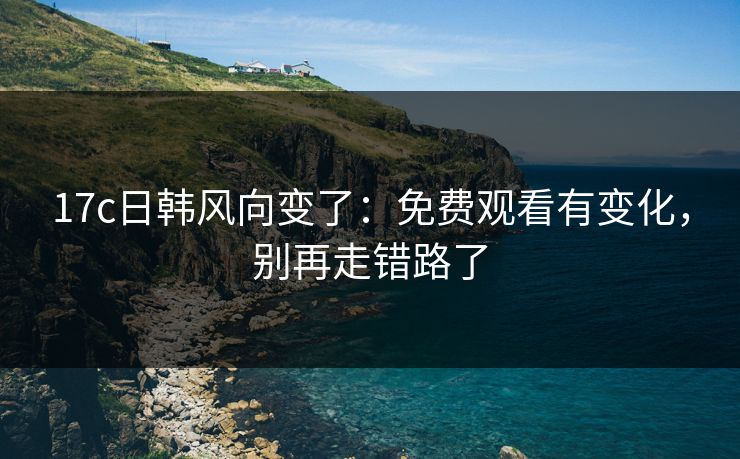 17c日韩风向变了：免费观看有变化，别再走错路了
