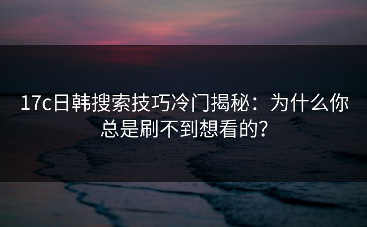 17c日韩搜索技巧冷门揭秘：为什么你总是刷不到想看的？