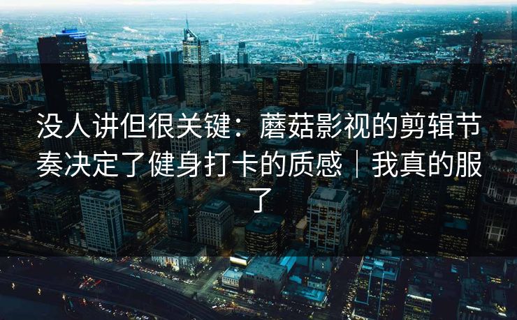 没人讲但很关键：蘑菇影视的剪辑节奏决定了健身打卡的质感｜我真的服了