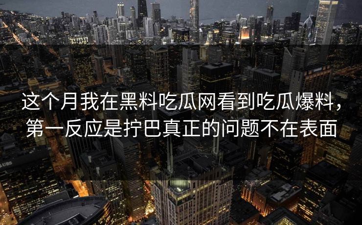 这个月我在黑料吃瓜网看到吃瓜爆料，第一反应是拧巴真正的问题不在表面