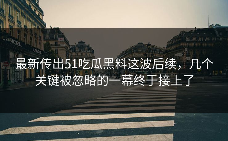 最新传出51吃瓜黑料这波后续，几个关键被忽略的一幕终于接上了