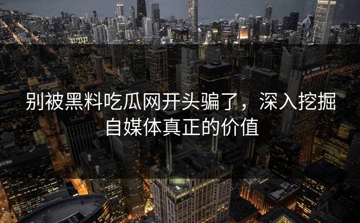 别被黑料吃瓜网开头骗了，深入挖掘自媒体真正的价值