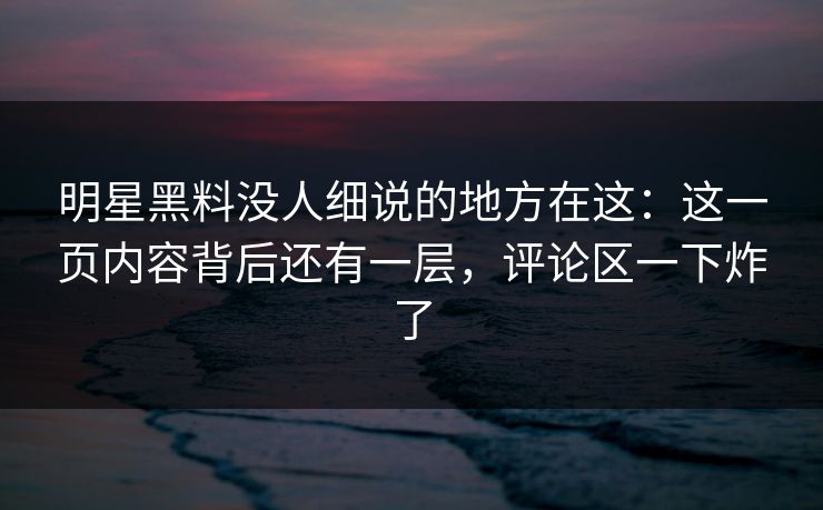 明星黑料没人细说的地方在这：这一页内容背后还有一层，评论区一下炸了
