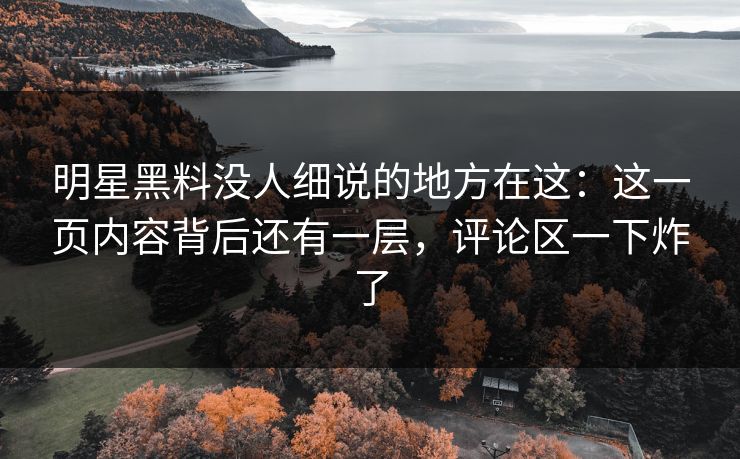 明星黑料没人细说的地方在这：这一页内容背后还有一层，评论区一下炸了